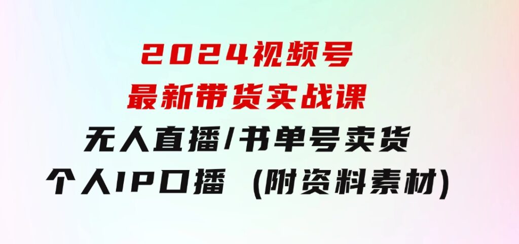 2024视频号最新带货实战课：无人直播/书单号卖货/个人IP口播 (附资料素材)-大源资源网