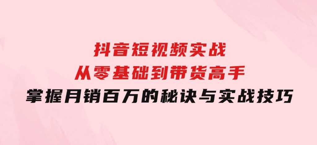 抖音短视频实战：从零基础到带货高手，掌握月销百万的秘诀与实战技巧-大源资源网