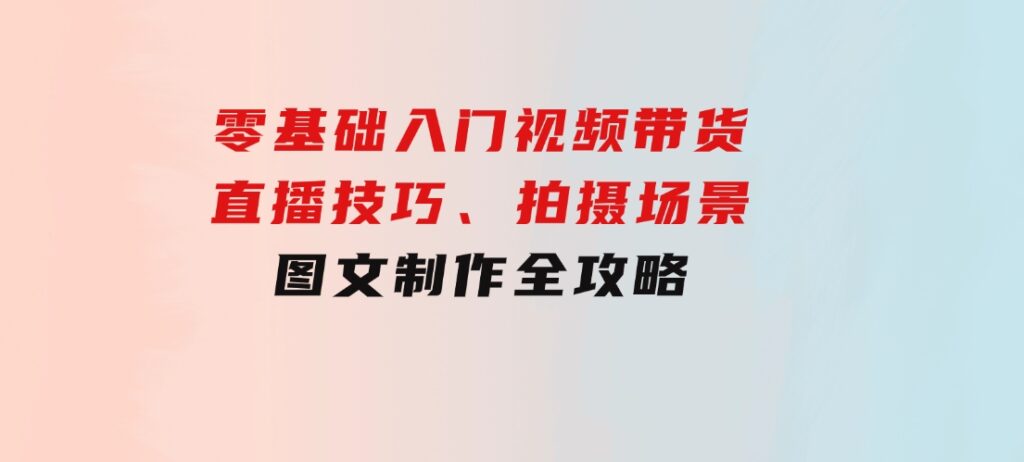 零基础入门视频带货：直播技巧、拍摄场景与图文制作全攻略-大源资源网