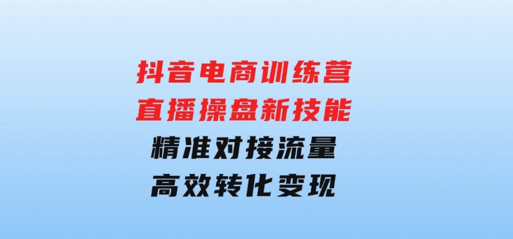 抖音电商训练营：直播操盘新技能，精准对接流量，高效转化变现-大源资源网