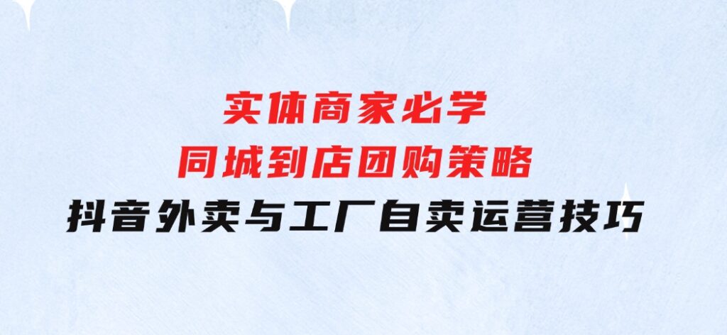 实体商家必学：同城到店团购策略：抖音外卖与工厂自卖运营技巧-大源资源网