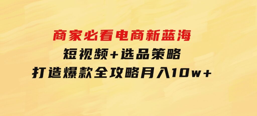 商家必看电商新蓝海：短视频+选品策略，打造爆款全攻略，月入10w+-大源资源网