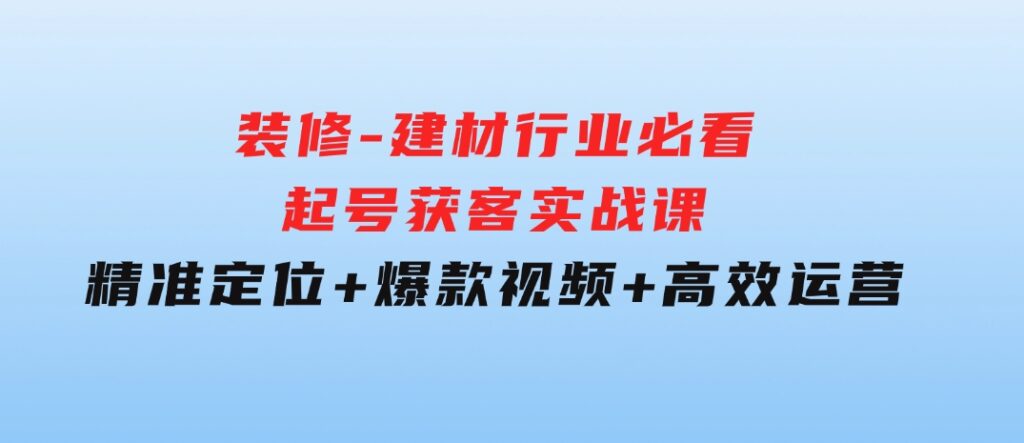 装修-建材行业必看！起号获客实战课：精准定位+爆款视频+高效运营-大源资源网