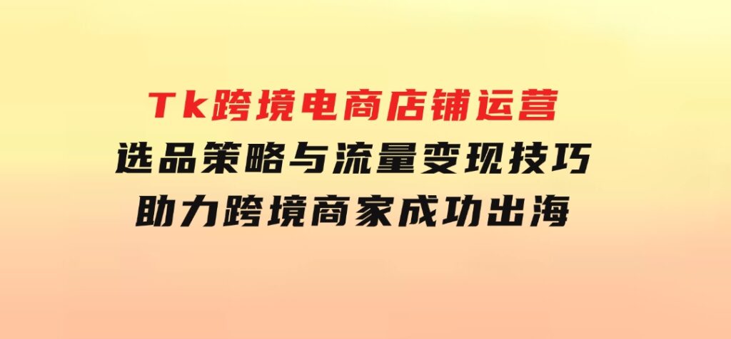 Tk跨境电商店铺运营：选品策略与流量变现技巧，助力跨境商家成功出海-大源资源网