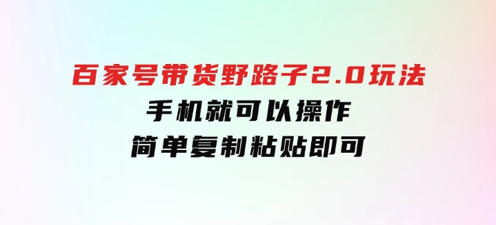 百家号带货野路子2.0玩法，手机就可以操作，简单复制粘贴，-大源资源网