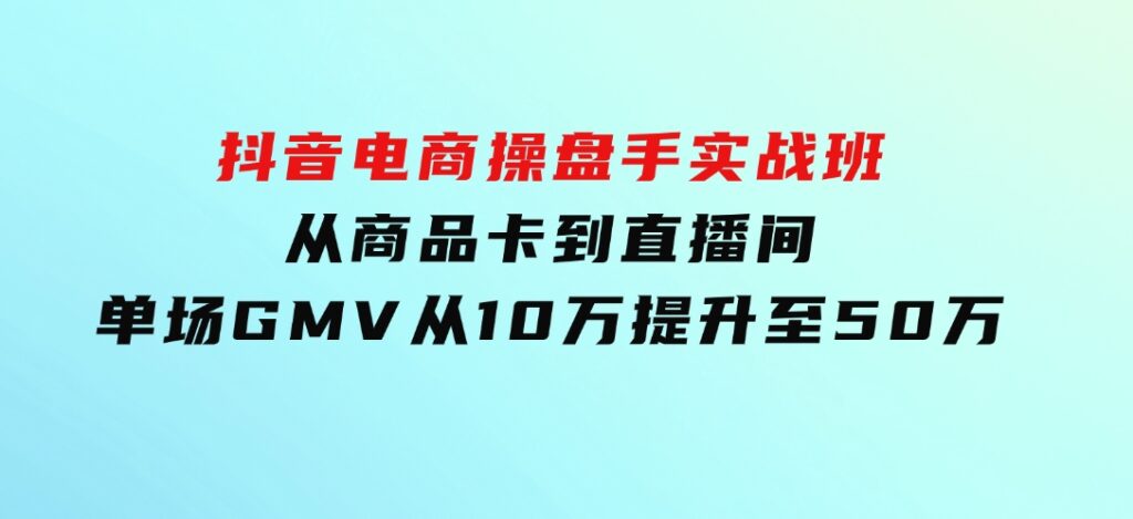 抖音电商操盘手实战班：从商品卡到直播间，单场GMV从10万提升至50万-大源资源网