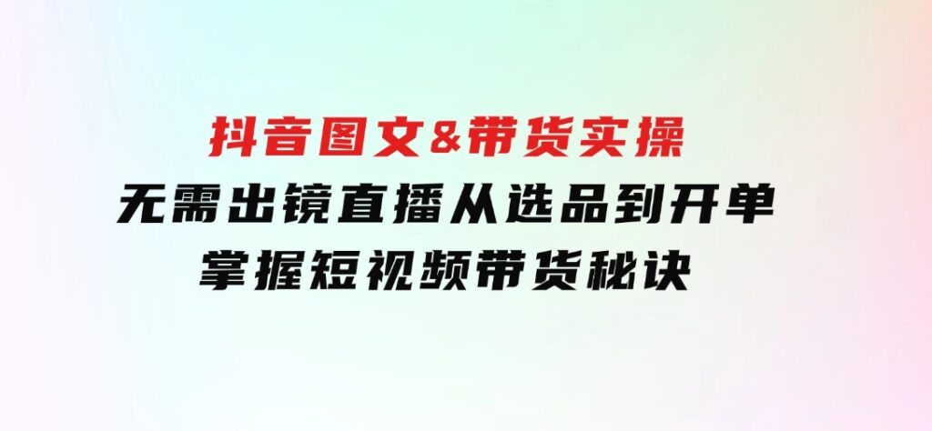 抖音图文&带货实操：无需出镜直播，从选品到开单，掌握短视频带货秘诀-大源资源网