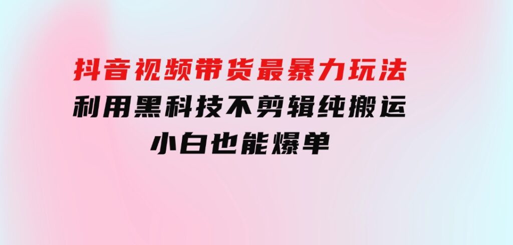 抖音视频带货最暴力玩法，利用黑科技 不剪辑 纯搬运，小白也能爆单-大源资源网