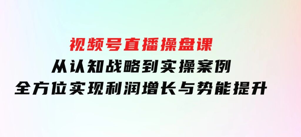 视频号直播操盘课，从认知战略到实操案例 全方位实现利润增长与势能提升-大源资源网