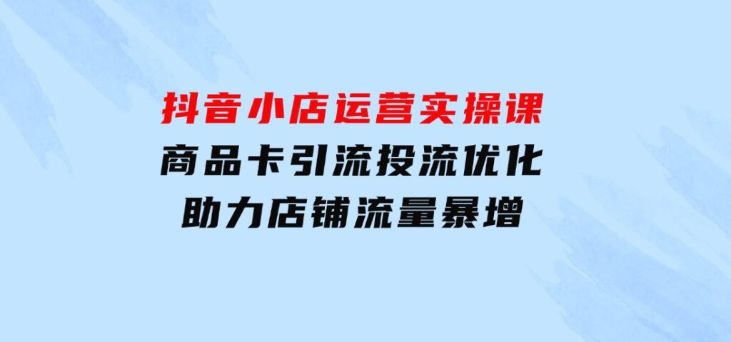 抖音小店运营实操课：商品卡引流投流优化，助力店铺流量暴增-大源资源网