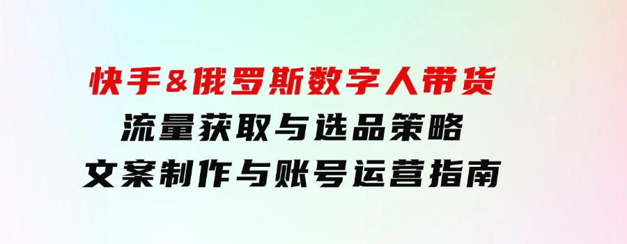 快手&俄罗斯 数字人带货：流量获取与选品策略 文案制作与账号运营指南-大源资源网