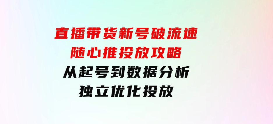 直播带货新号破 流速：随心推投放攻略，从起号到数据分析，独立优化投放-大源资源网