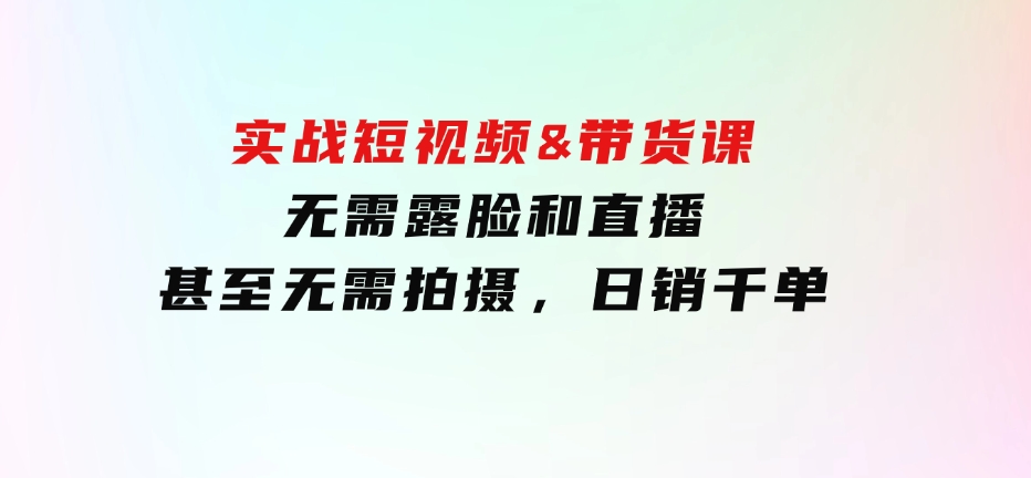 实战短视频&带货课，无需露脸和直播，甚至无需拍摄，日销千单-大源资源网