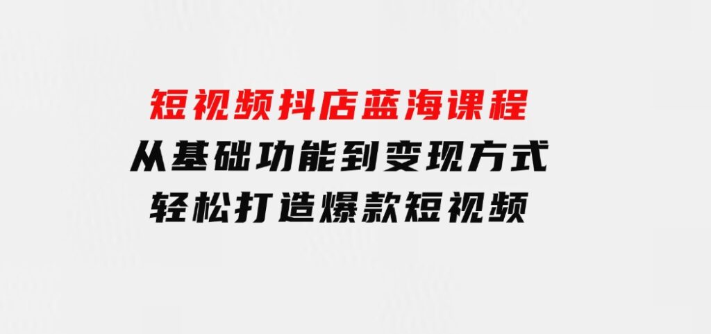 短视频抖店蓝海课程：从基础功能到变现方式，轻松打造爆款短视频-大源资源网