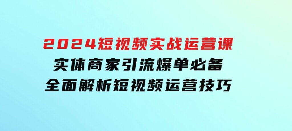 2024短视频实战运营课，实体商家引流爆单必备，全面解析短视频运营技巧-大源资源网