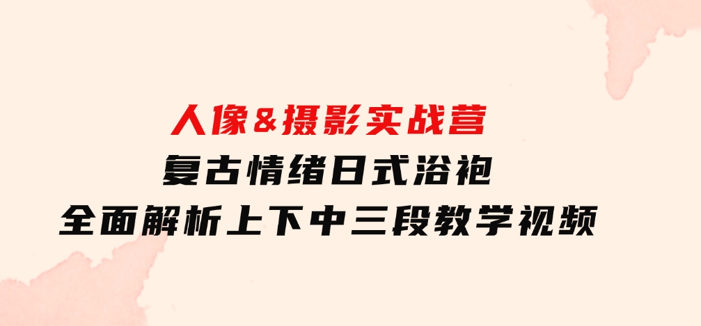 人像&摄影实战营：复古情绪日式浴袍，全面解析上下中三段教学视频-大源资源网