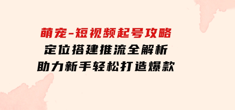 萌宠-短视频起号攻略：定位搭建推流全解析，助力新手轻松打造爆款-大源资源网