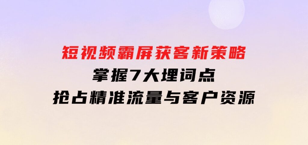 短视频霸屏获客新策略：掌握7大埋词点，抢占精准流量与客户资源-大源资源网