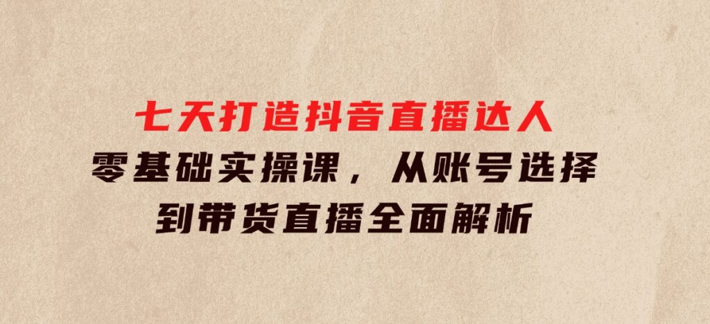 七天打造抖音直播达人：零基础实操课，从账号选择到带货直播全面解析-大源资源网