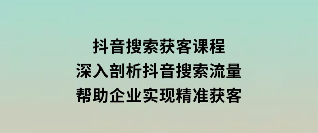 抖音搜索获客课程：深入剖析抖音搜索流量，帮助企业实现精准获客-大源资源网