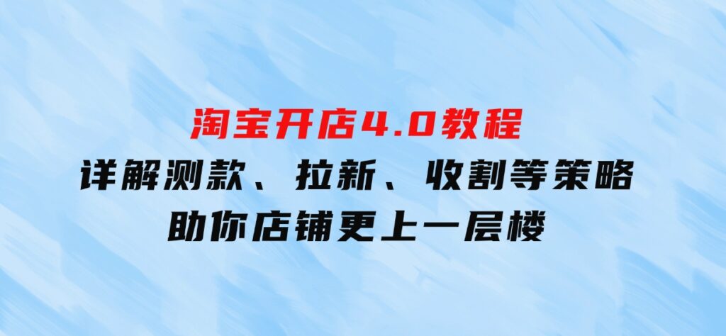 淘宝开店4.0教程，详解测款、拉新、收割等策略，助你店铺更上一层楼-大源资源网