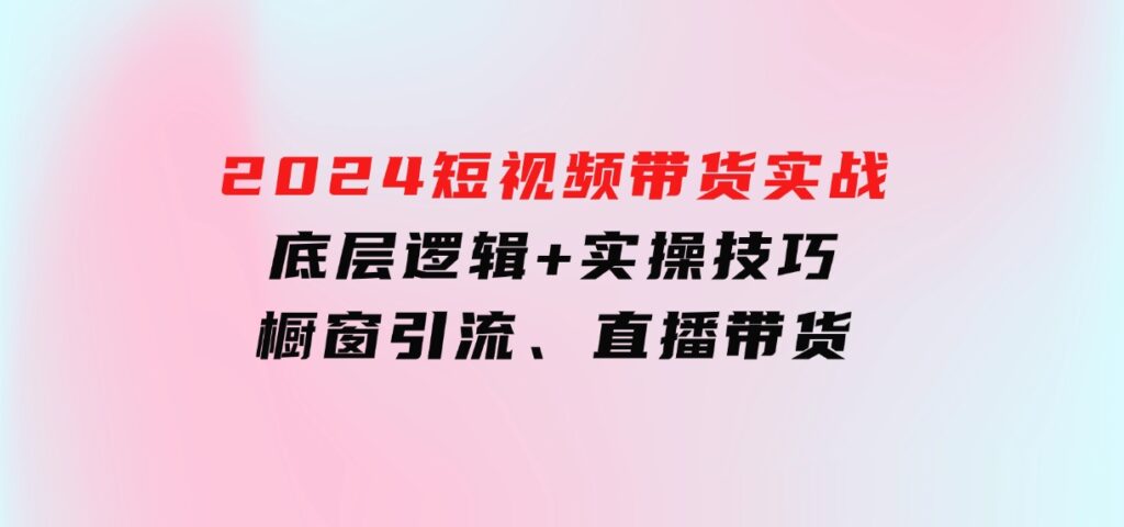 2024短视频带货实战：底层逻辑+实操技巧，橱窗引流、直播带货-大源资源网