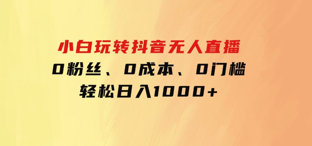 小白玩转抖音无人直播，0粉丝、0成本、0门槛，轻松日入1000+-大源资源网