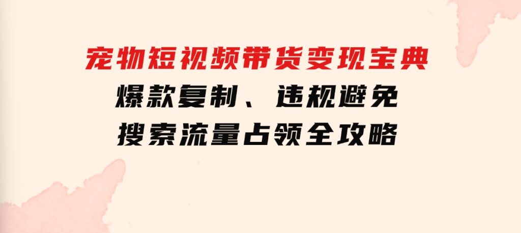 宠物短视频带货变现宝典：爆款复制、违规避免、搜索流量占领全攻略-大源资源网