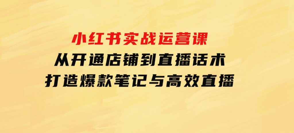 小红书实战运营课：从开通店铺到直播话术，打造爆款笔记与高效直播-大源资源网