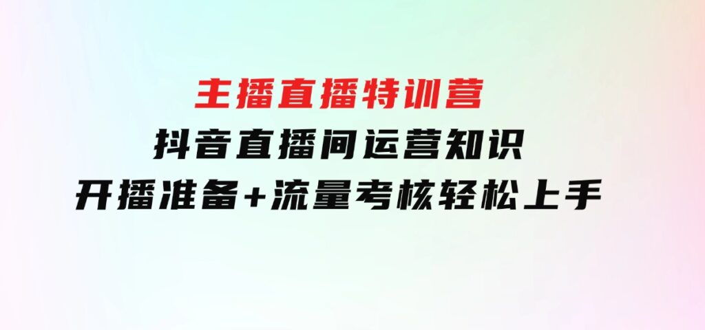 主播直播特训营：抖音直播间运营知识+开播准备+流量考核，轻松上手-大源资源网