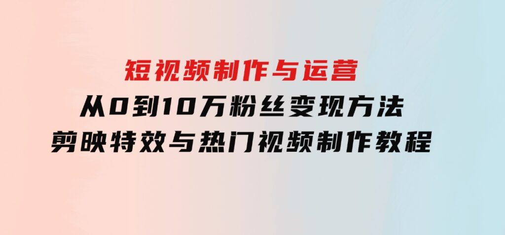 短视频制作与运营，从0到10万粉丝变现方法，剪映特效与热门视频制作教程-大源资源网