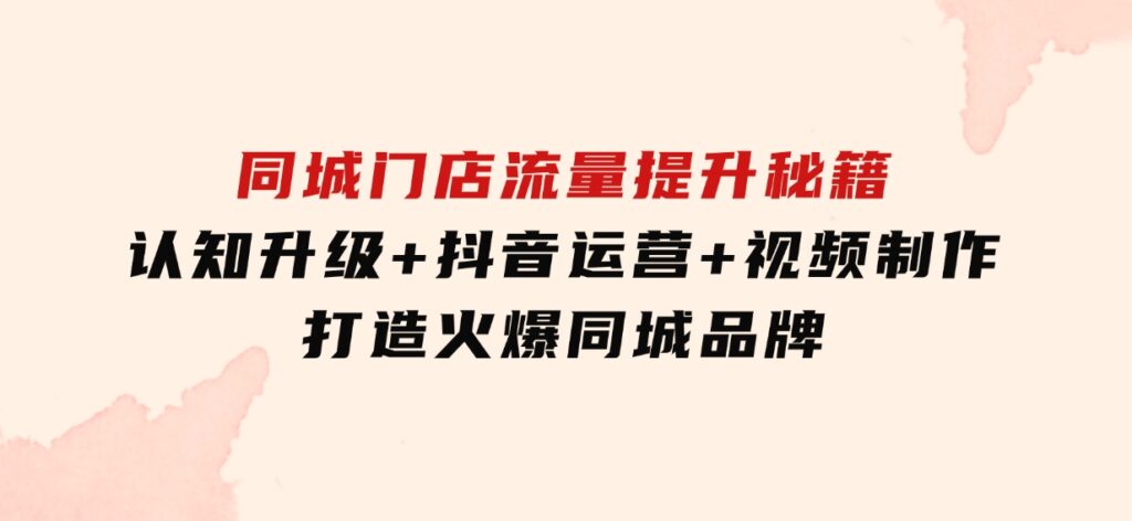 同城门店流量提升秘籍：认知升级+抖音运营+视频制作，打造火爆同城品牌-大源资源网