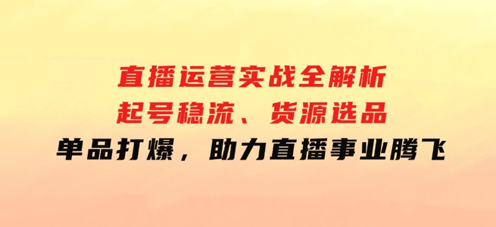 直播运营实战全解析：起号稳流、货源选品、单品打爆，助力直播事业腾飞-大源资源网