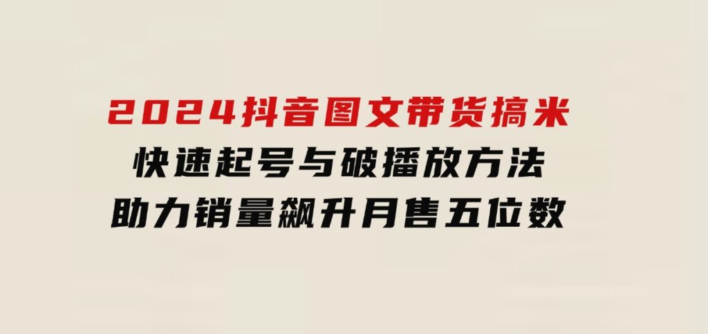 2024抖音图文带货搞米：快速起号与破播放方法，助力销量飙升，月售五位数-大源资源网