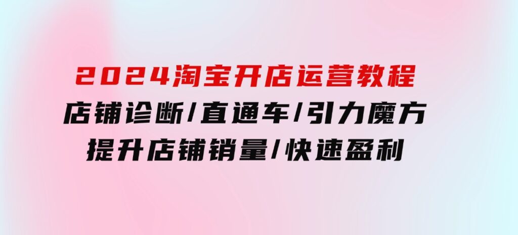 2024淘宝开店运营教程：店铺诊断/直通车/引力魔方/提升店铺销量/快速盈利-大源资源网