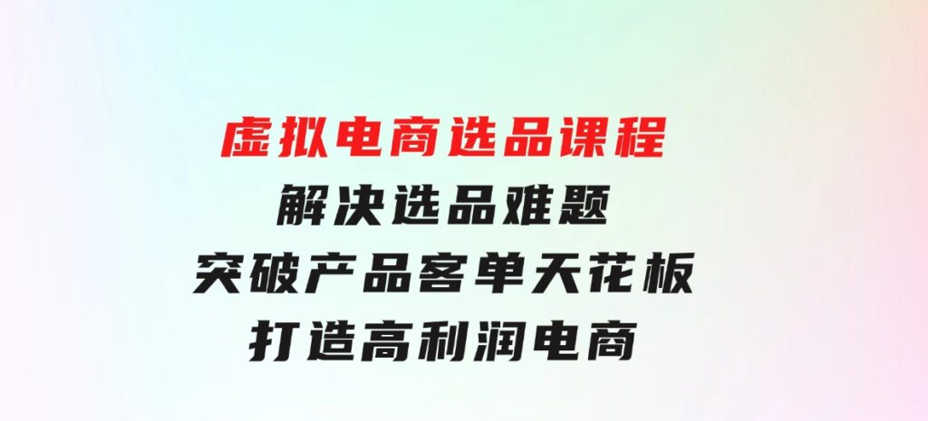 虚拟电商选品课程：解决选品难题，突破产品客单天花板，打造高利润电商-大源资源网