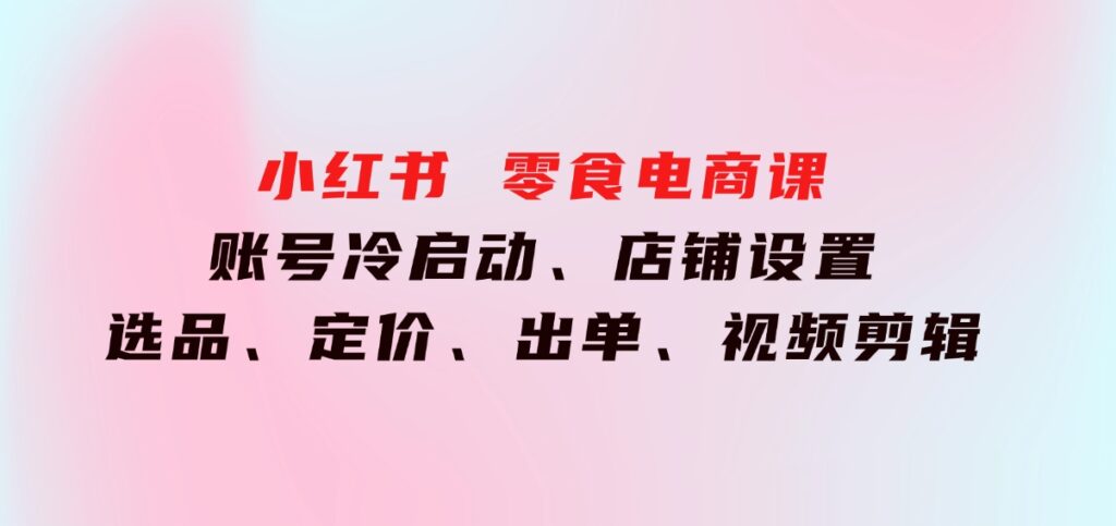 小红书 零食电商课：账号冷启动、店铺设置、选品、定价、出单、视频剪辑-大源资源网