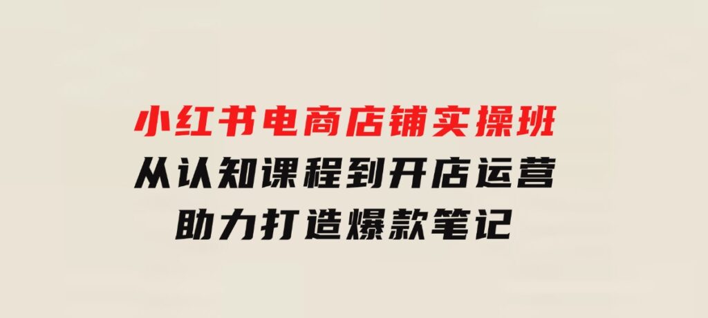 小红书电商店铺实操班：从认知课程到开店运营，助力打造爆款笔记-大源资源网