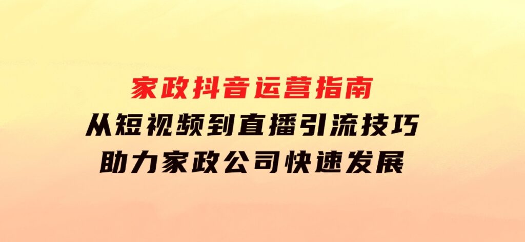 家政抖音运营指南：从短视频到直播，引流技巧，助力家政公司快速发展-大源资源网