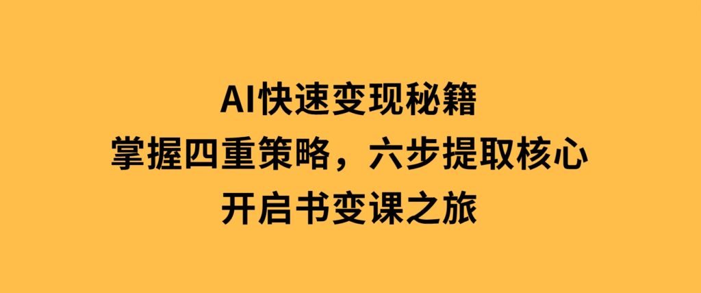 AI快速变现秘籍：掌握四重策略，六步提取核心，开启书变课之旅-大源资源网