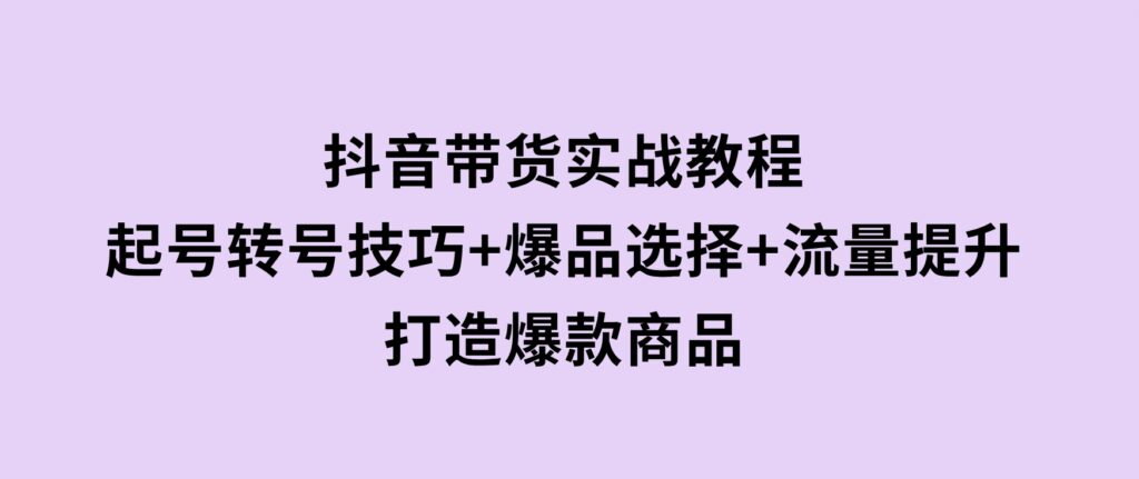 抖音带货实战教程：起号转号技巧+爆品选择+流量提升，打造爆款商品-大源资源网