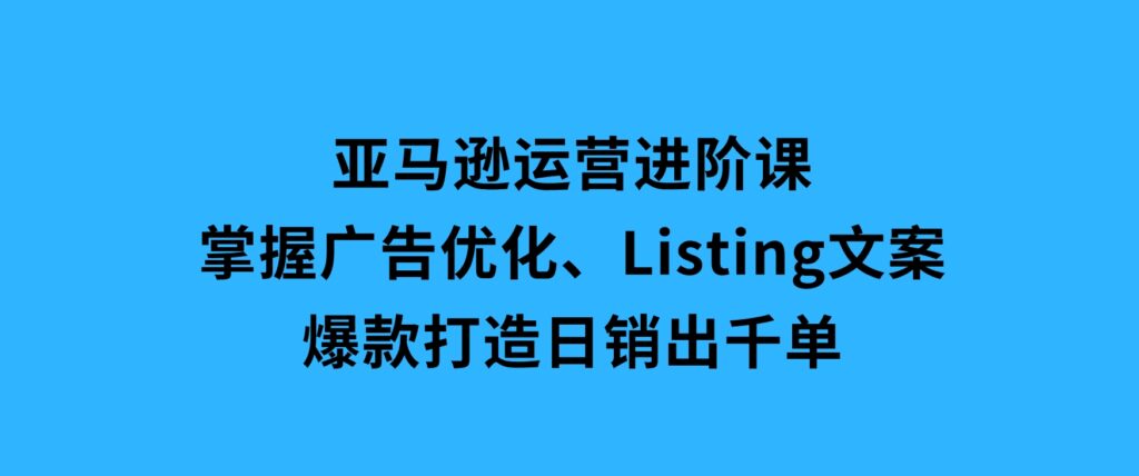 亚马逊运营进阶课：掌握广告优化、Listing文案与爆款打造，日销出千单-大源资源网